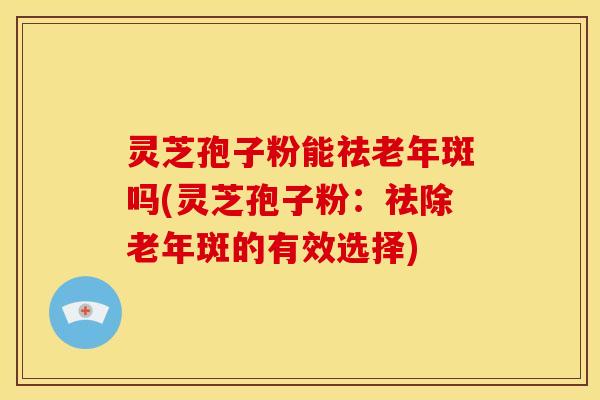 灵芝孢子粉能祛老年斑吗(灵芝孢子粉:祛除老年斑的有效选择)