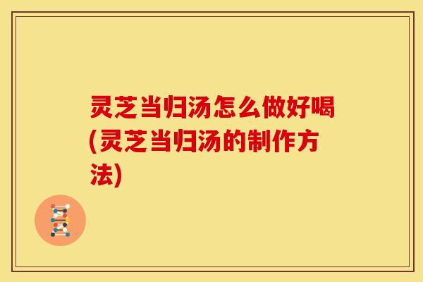 灵芝当归汤怎么做好喝(灵芝当归汤的制作方法)