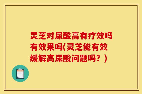 灵芝对尿酸高有疗效吗有效果吗(灵芝能有效缓解高尿酸问题吗?)