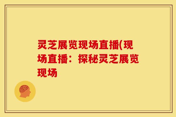 灵芝展览现场直播(现场直播:探秘灵芝展览现场