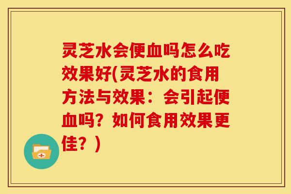灵芝水会便血吗怎么吃效果好(灵芝水的食用方法与效果:会引起便血吗?如何食用效果更佳?)