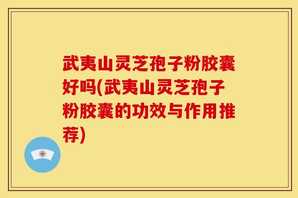 武夷山灵芝孢子粉胶囊好吗(武夷山灵芝孢子粉胶囊的功效与作用推荐)
