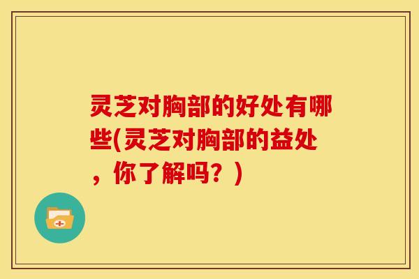 灵芝对胸部的好处有哪些(灵芝对胸部的益处,你了解吗?)
