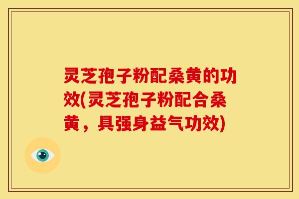 灵芝孢子粉配桑黄的功效(灵芝孢子粉配合桑黄,具强身益气功效)