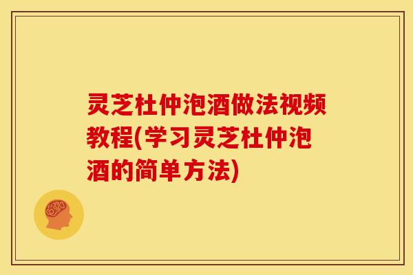 灵芝杜仲泡酒做法视频教程(学习灵芝杜仲泡酒的简单方法)