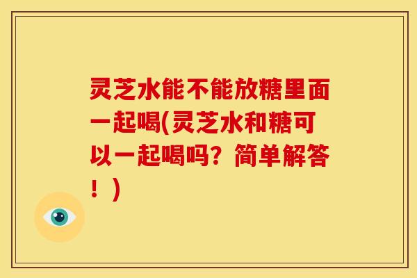 灵芝水能不能放糖里面一起喝(灵芝水和糖可以一起喝吗?简单解答!)