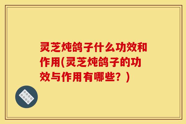灵芝炖鸽子什么功效和作用(灵芝炖鸽子的功效与作用有哪些?)