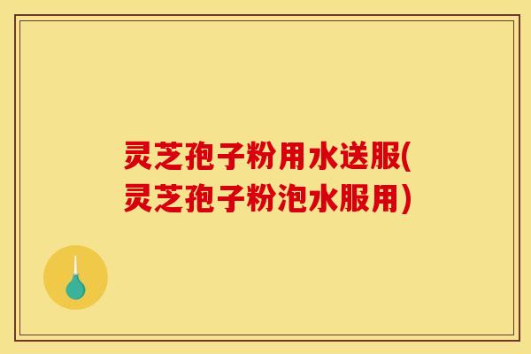 灵芝孢子粉用水送服(灵芝孢子粉泡水服用)