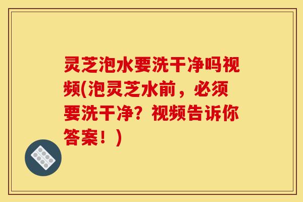 灵芝泡水要洗干净吗视频(泡灵芝水前,必须要洗干净?视频告诉你答案!)