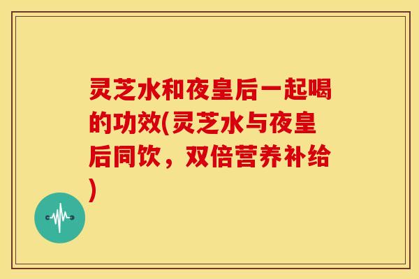 灵芝水和夜皇后一起喝的功效(灵芝水与夜皇后同饮，双倍营养补给)