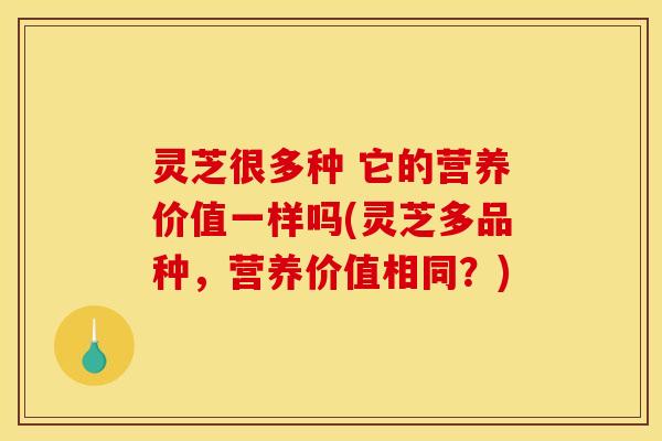 灵芝很多种 它的营养价值一样吗(灵芝多品种，营养价值相同？)