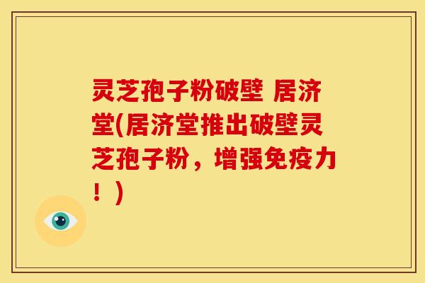 灵芝孢子粉破壁 居济堂(居济堂推出破壁灵芝孢子粉,增强免疫力!)