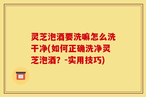 灵芝泡酒要洗嘛怎么洗干净(如何正确洗净灵芝泡酒?-实用技巧)