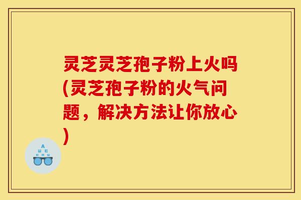 灵芝灵芝孢子粉上火吗(灵芝孢子粉的火气问题，解决方法让你放心)