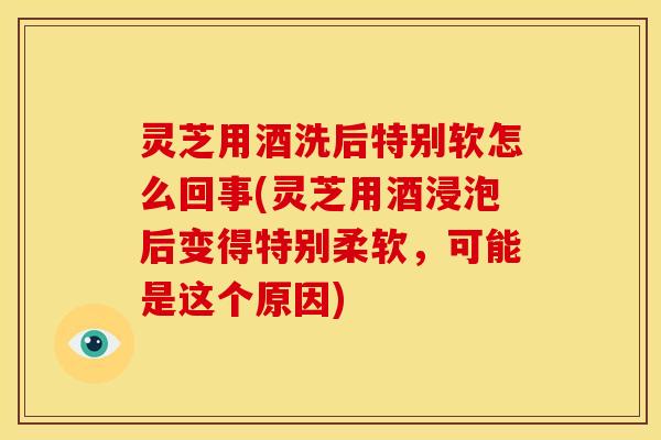 灵芝用酒洗后特别软怎么回事(灵芝用酒浸泡后变得特别柔软，可能是这个原因)