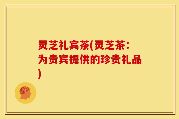 灵芝礼宾茶(灵芝茶:为贵宾提供的珍贵礼品)