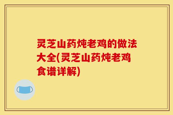 灵芝山药炖老鸡的做法大全(灵芝山药炖老鸡食谱详解)