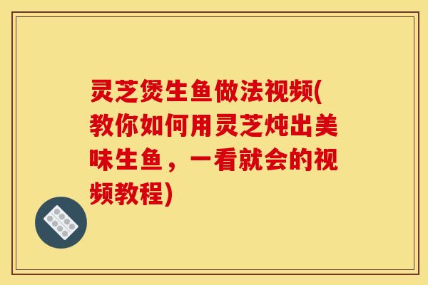 灵芝煲生鱼做法视频(教你如何用灵芝炖出美味生鱼,一看就会的视频教程)