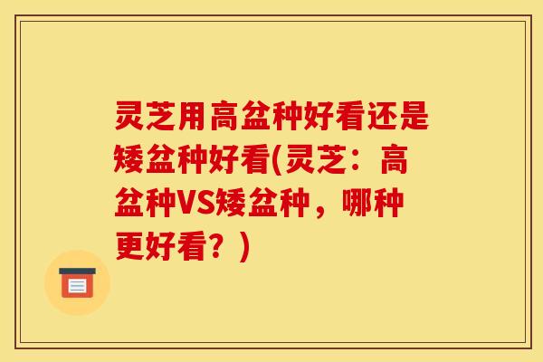 灵芝用高盆种好看还是矮盆种好看(灵芝:高盆种VS矮盆种,哪种更好看?)
