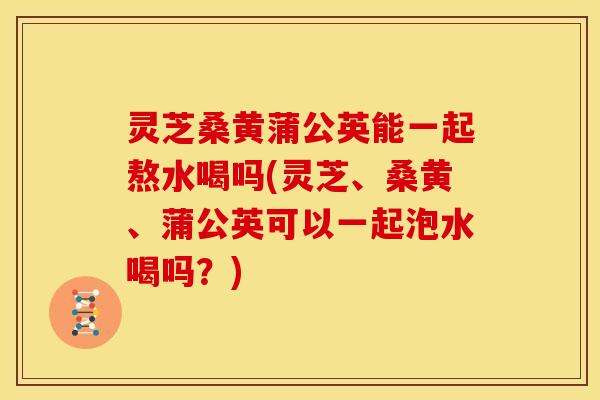 灵芝桑黄蒲公英能一起熬水喝吗(灵芝、桑黄、蒲公英可以一起泡水喝吗?)