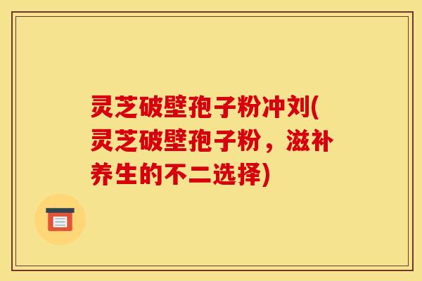 灵芝破壁孢子粉冲刘(灵芝破壁孢子粉，滋补养生的不二选择)