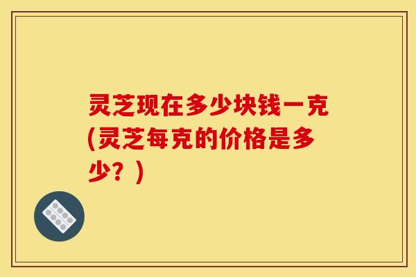 灵芝现在多少块钱一克(灵芝每克的价格是多少?)