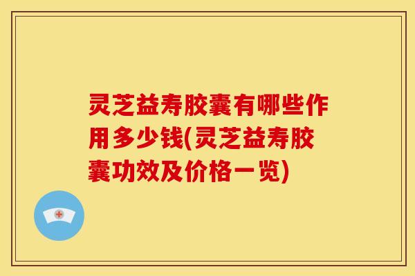灵芝益寿胶囊有哪些作用多少钱(灵芝益寿胶囊功效及价格一览)