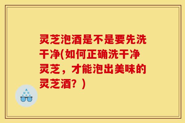 灵芝泡酒是不是要先洗干净(如何正确洗干净灵芝,才能泡出美味的灵芝酒?)