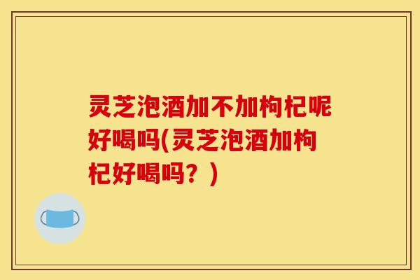 灵芝泡酒加不加枸杞呢好喝吗(灵芝泡酒加枸杞好喝吗?)