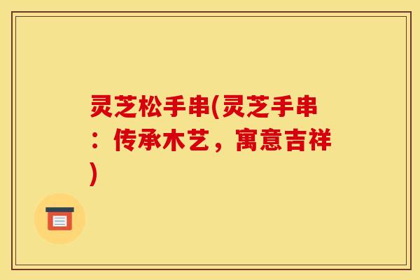灵芝松手串(灵芝手串:传承木艺,寓意吉祥)