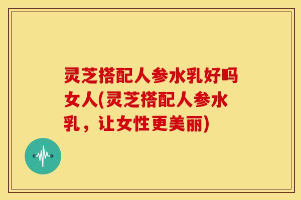 灵芝搭配人参水乳好吗女人(灵芝搭配人参水乳，让女性更美丽)