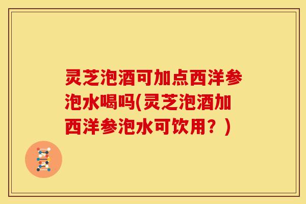 灵芝泡酒可加点西洋参泡水喝吗(灵芝泡酒加西洋参泡水可饮用？)