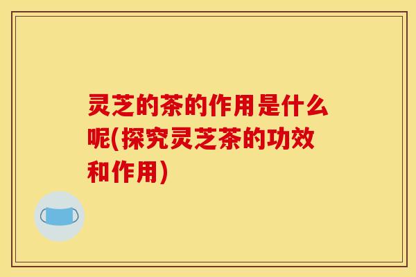 灵芝的茶的作用是什么呢(探究灵芝茶的功效和作用)