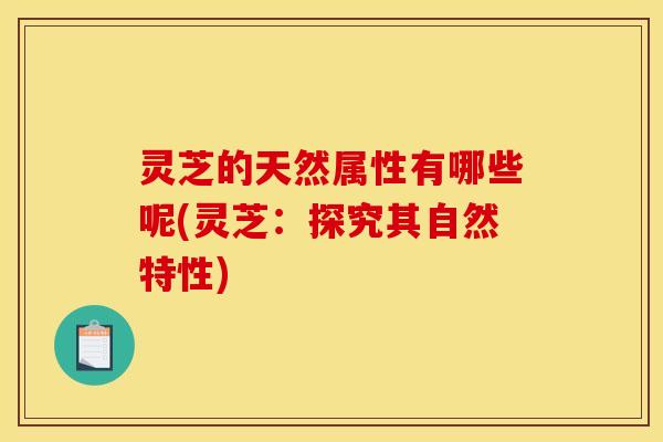 灵芝的天然属性有哪些呢(灵芝:探究其自然特性)