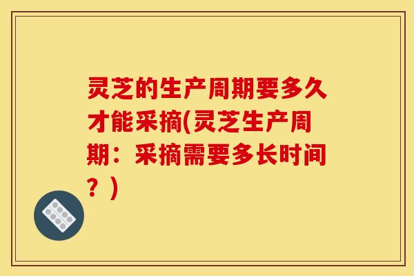 灵芝的生产周期要多久才能采摘(灵芝生产周期:采摘需要多长时间?)