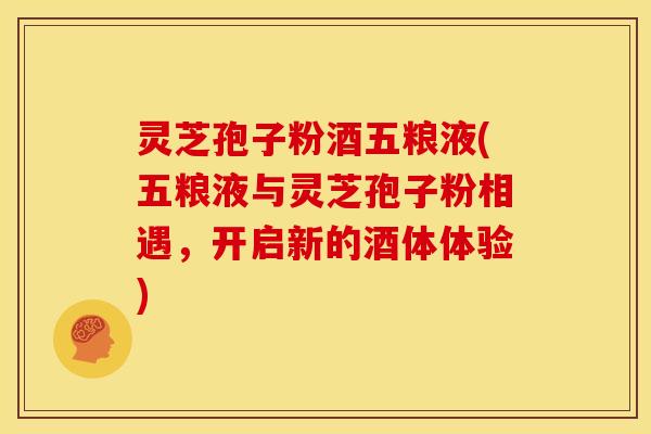 灵芝孢子粉酒五粮液(五粮液与灵芝孢子粉相遇,开启新的酒体体验)