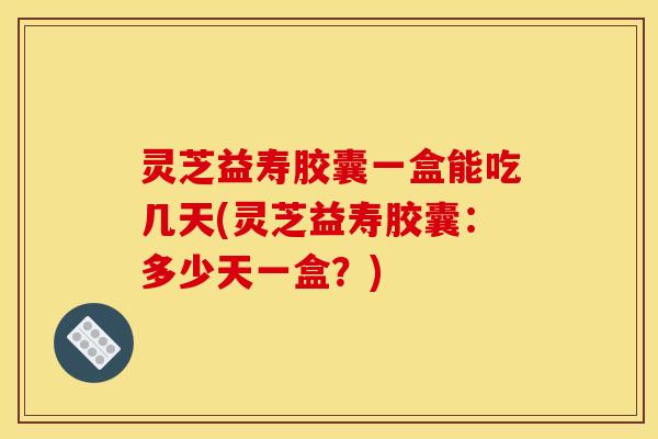 灵芝益寿胶囊一盒能吃几天(灵芝益寿胶囊:多少天一盒?)