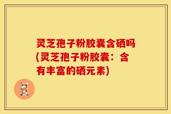 灵芝孢子粉胶囊含硒吗(灵芝孢子粉胶囊：含有丰富的硒元素)