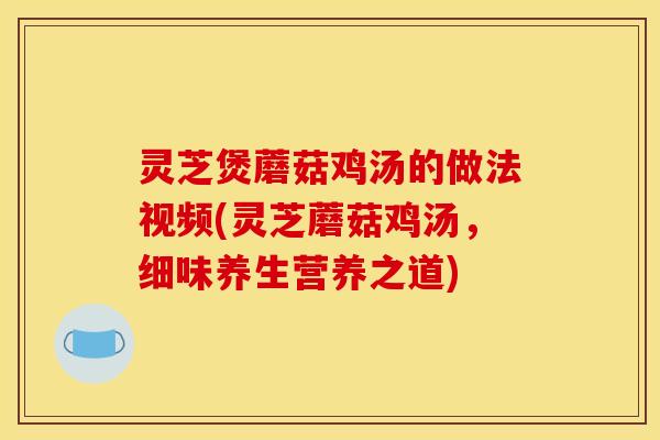 灵芝煲蘑菇鸡汤的做法视频(灵芝蘑菇鸡汤,细味养生营养之道)