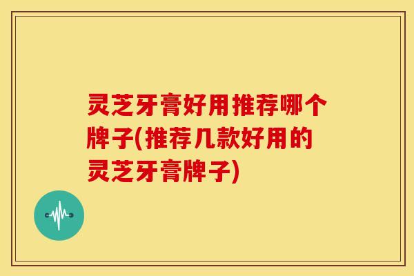 灵芝牙膏好用推荐哪个牌子(推荐几款好用的灵芝牙膏牌子)