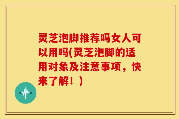 灵芝泡脚推荐吗女人可以用吗(灵芝泡脚的适用对象及注意事项,快来了解!)