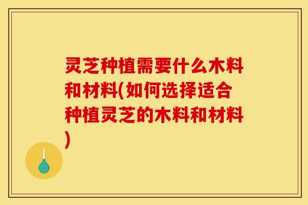 灵芝种植需要什么木料和材料(如何选择适合种植灵芝的木料和材料)