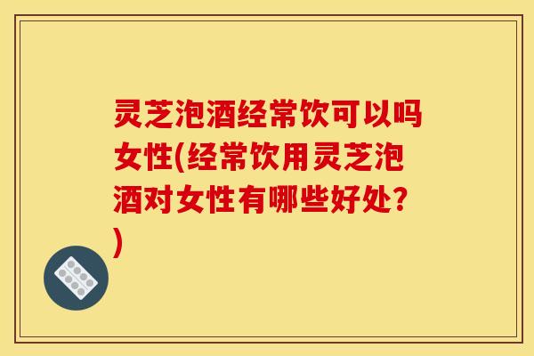 灵芝泡酒经常饮可以吗女性(经常饮用灵芝泡酒对女性有哪些好处？)