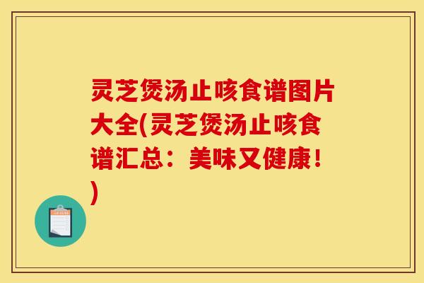 灵芝煲汤止咳食谱图片大全(灵芝煲汤止咳食谱汇总：美味又健康！)