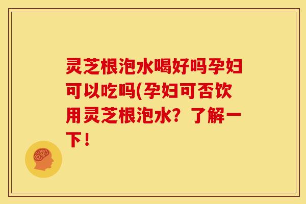 灵芝根泡水喝好吗孕妇可以吃吗(孕妇可否饮用灵芝根泡水？了解一下！