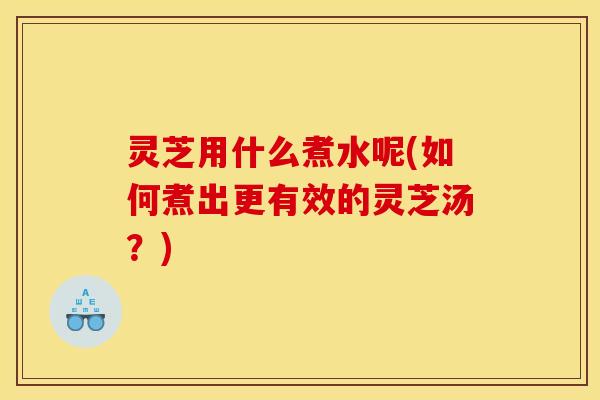 灵芝用什么煮水呢(如何煮出更有效的灵芝汤?)