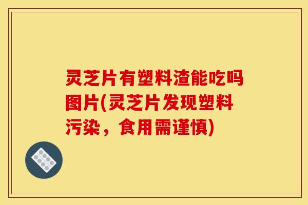 灵芝片有塑料渣能吃吗图片(灵芝片发现塑料污染，食用需谨慎)