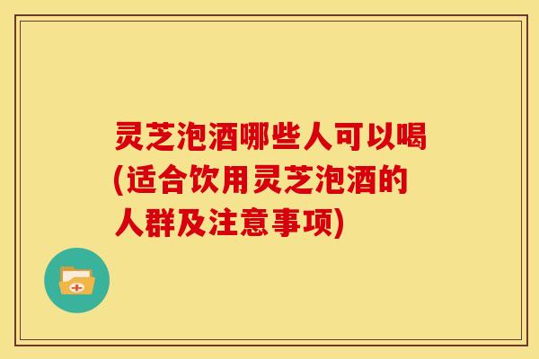 灵芝泡酒哪些人可以喝(适合饮用灵芝泡酒的人群及注意事项)