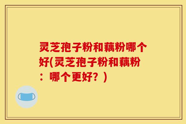 灵芝孢子粉和藕粉哪个好(灵芝孢子粉和藕粉:哪个更好?)