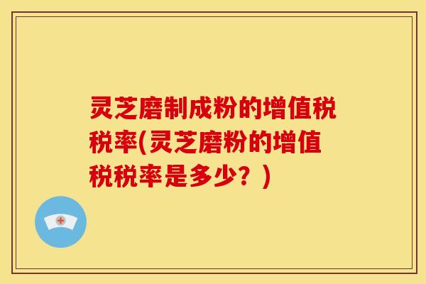 灵芝磨制成粉的增值税税率(灵芝磨粉的增值税税率是多少？)